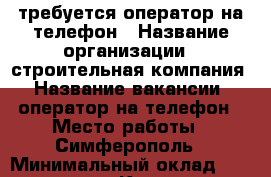 требуется оператор на телефон › Название организации ­ строительная компания › Название вакансии ­ оператор на телефон › Место работы ­ Симферополь › Минимальный оклад ­ 25 000 - Крым, Симферополь Работа » Вакансии   